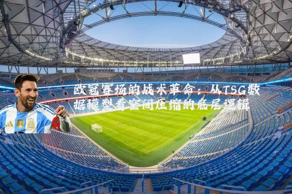 欧冠赛场的战术革命:从TSG数据模型看空间压缩的底层逻辑
