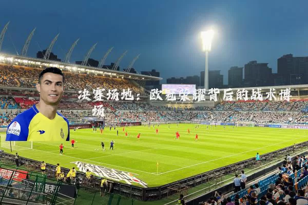 决赛场地:欧冠荣耀背后的战术博弈场