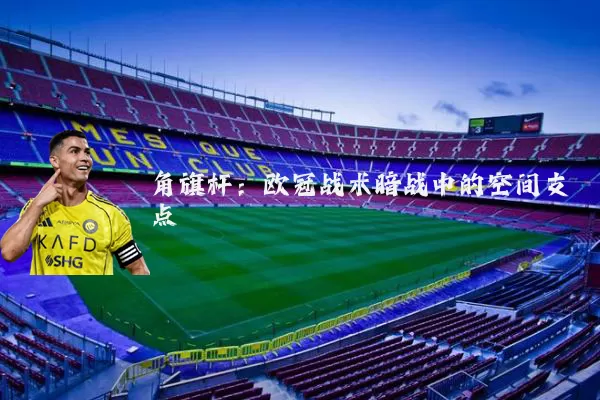 角旗杆:欧冠战术暗战中的空间支点