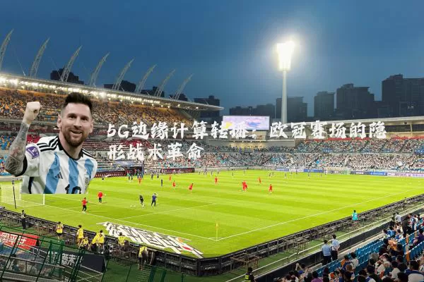 5G边缘计算转播:欧冠赛场的隐形战术革命